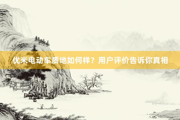 优米电动车质地如何样？用户评价告诉你真相